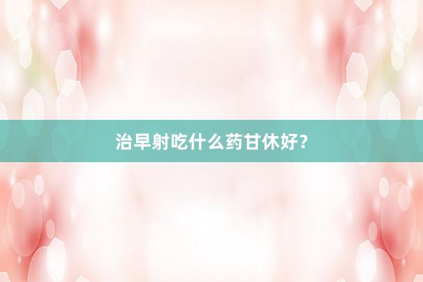 治早射吃什么药甘休好？