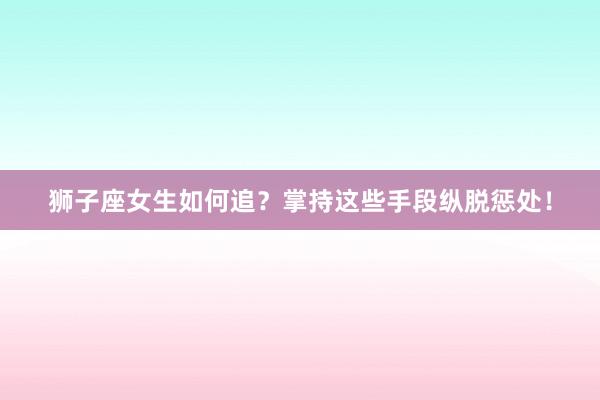 狮子座女生如何追？掌持这些手段纵脱惩处！
