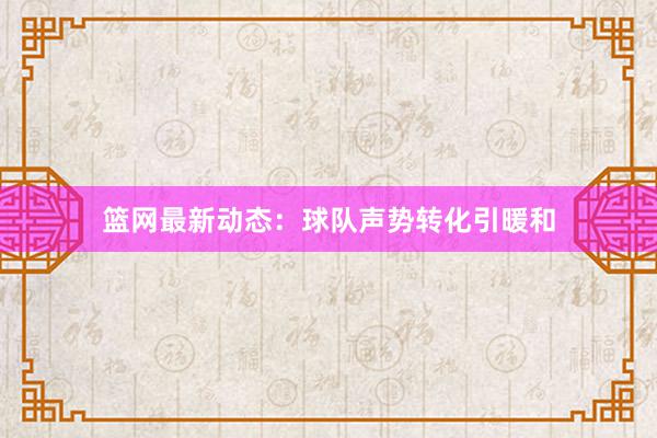 篮网最新动态：球队声势转化引暖和