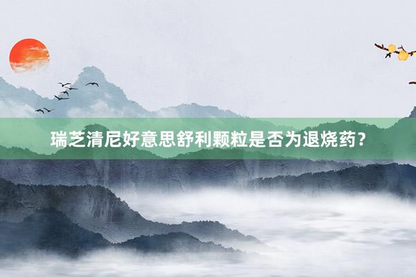 瑞芝清尼好意思舒利颗粒是否为退烧药？